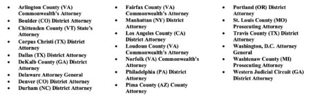Arlington County (VA) Commonwealth’s Attorney; Boulder (CO) District Attorney; Chittenden County (VT) State’s Attorney; Corpus Christi (TX) District Attorney; Dallas (TX) District Attorney; DeKalb County (GA) District Attorney; Delaware Attorney General; Denver (CO) District Attorney; Durham (NC) District Attorney; Fairfax County (VA); Commonwealth’s Attorney; Manhattan (NY) District Attorney; Los Angeles County (CA) District Attorney; Loudoun County (VA) Commonwealth’s Attorney; Norfolk (VA) Commonwealth’s Attorney; Philadelphia (PA) District Attorney; Pima County (AZ) County Attorney; Portland (OR) District Attorney; St. Louis County (MO) Prosecuting Attorney; Travis County (TX) District Attorney; Washington, D.C. Attorney General; Washtenaw County (MI) Prosecuting Attorney; Western Judicial Circuit (GA) District Attorney